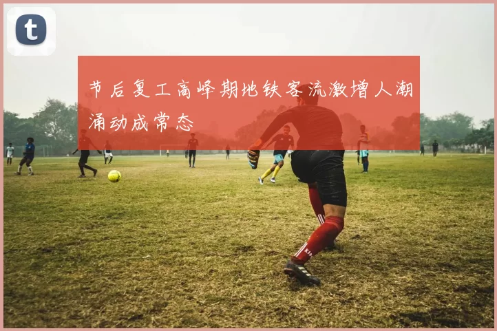 节后复工高峰期地铁客流激增人潮涌动成常态
