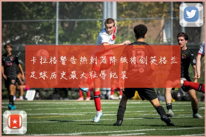 卡拉格警告热刺若降级将创英格兰足球历史最大耻辱纪录