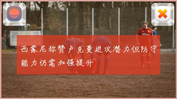 西蒙尼称赞卢克曼进攻潜力但防守能力仍需加强提升