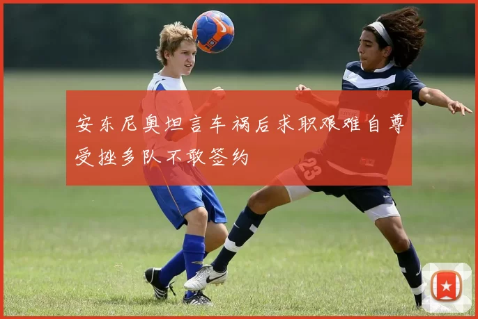 安东尼奥坦言车祸后求职艰难自尊受挫多队不敢签约