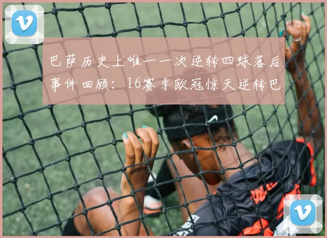 巴萨历史上唯一一次逆转四球落后事件回顾：16赛季欧冠惊天逆转巴黎