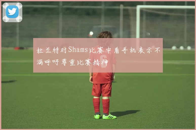 杜兰特对Shams比赛中看手机表示不满呼吁尊重比赛精神